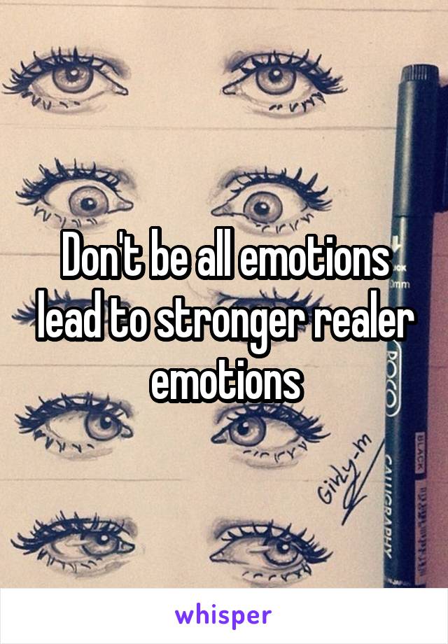 Don't be all emotions lead to stronger realer emotions