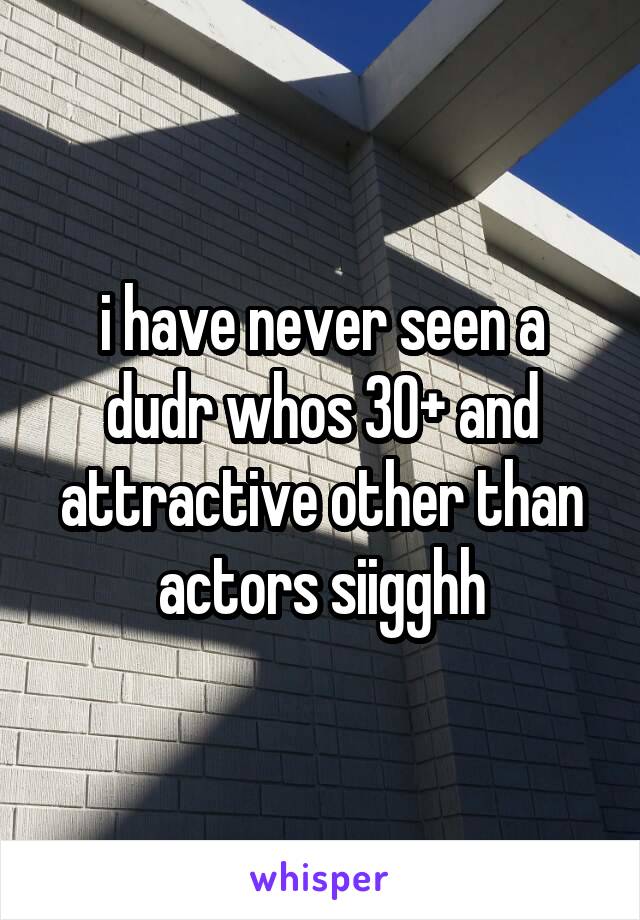 i have never seen a dudr whos 30+ and attractive other than actors siigghh