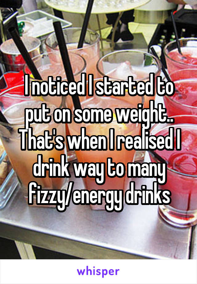 I noticed I started to put on some weight.. That's when I realised I drink way to many fizzy/energy drinks