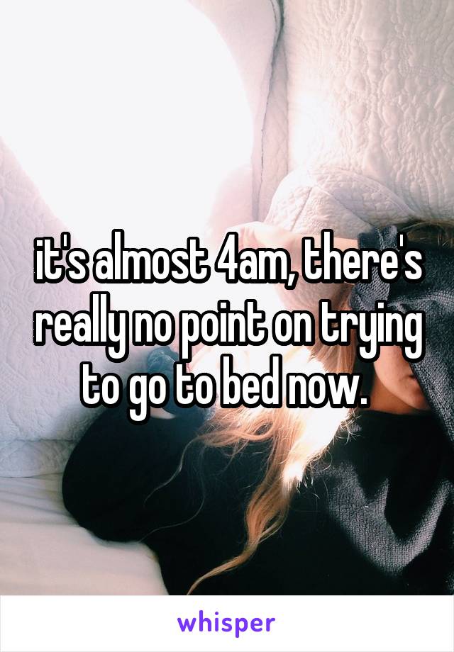 it's almost 4am, there's really no point on trying to go to bed now. 