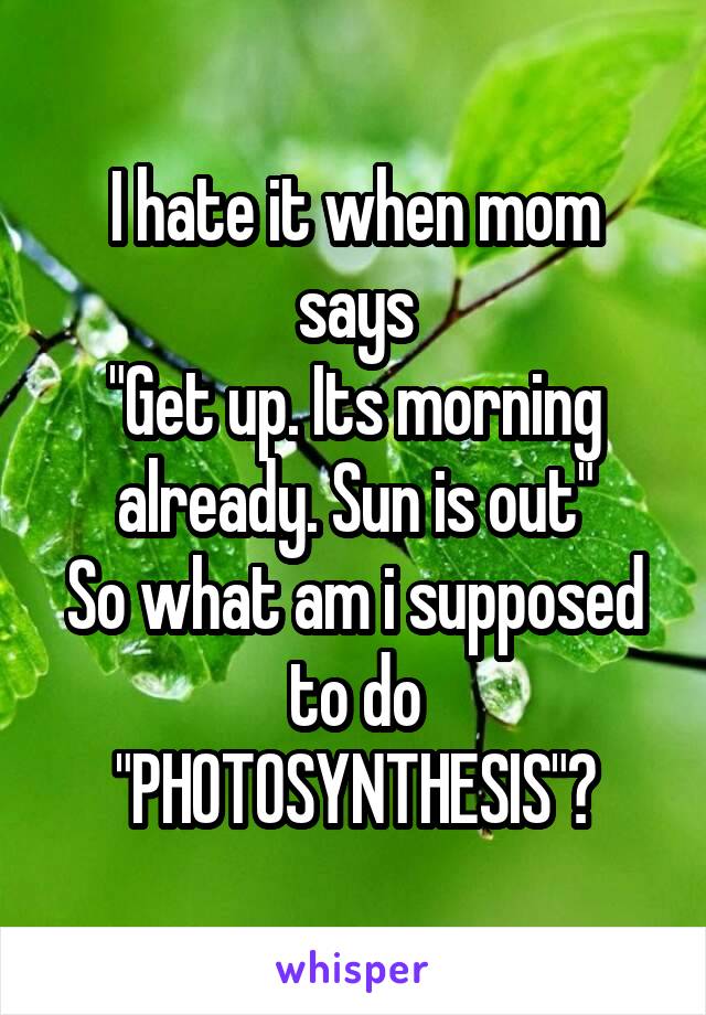 I hate it when mom says
"Get up. Its morning already. Sun is out"
So what am i supposed to do
"PHOTOSYNTHESIS"?