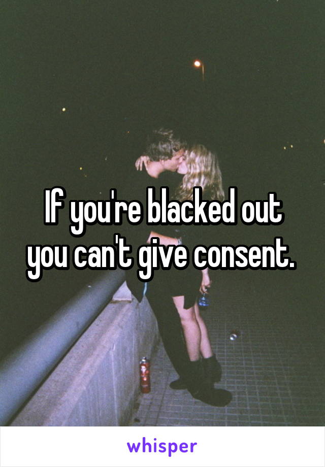 If you're blacked out you can't give consent. 