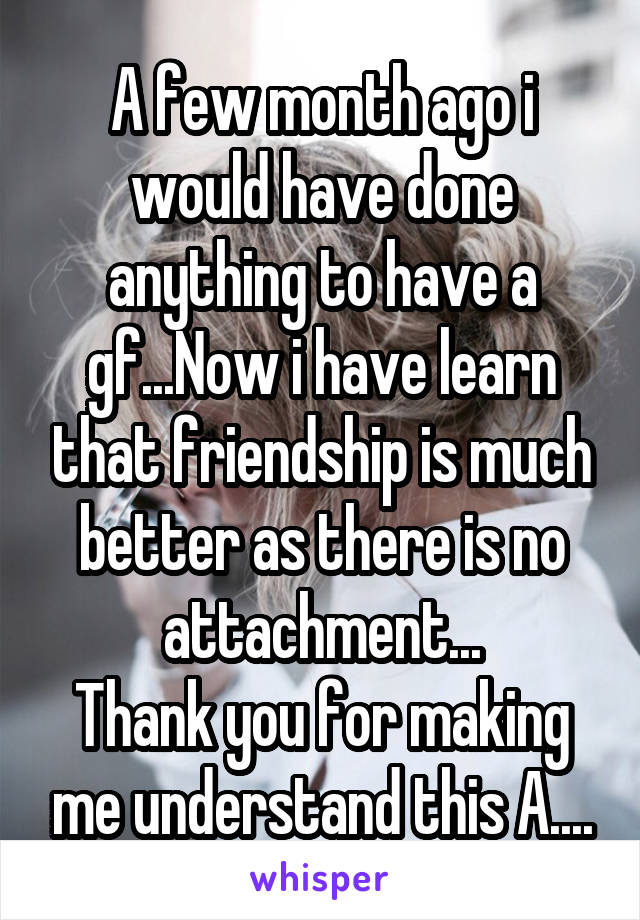 A few month ago i would have done anything to have a gf...Now i have learn that friendship is much better as there is no attachment...
Thank you for making me understand this A....
