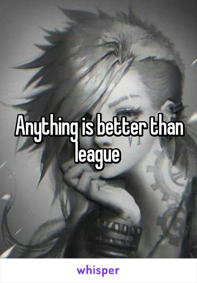 Anything is better than league 