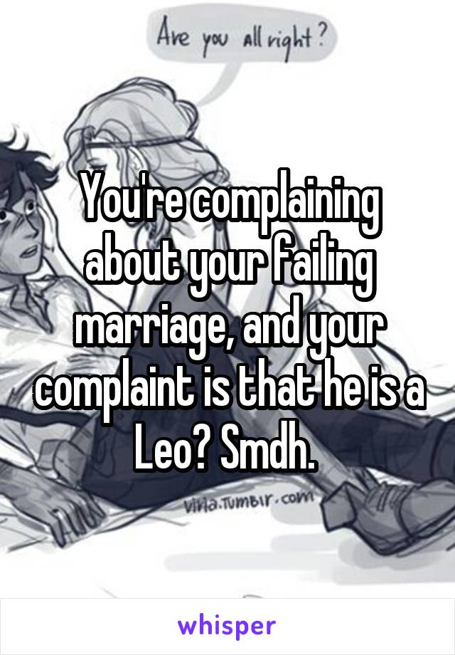 You're complaining about your failing marriage, and your complaint is that he is a Leo? Smdh. 
