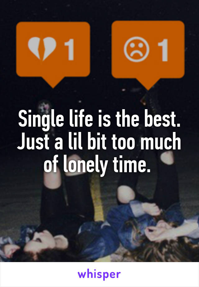 Single life is the best. Just a lil bit too much of lonely time. 
