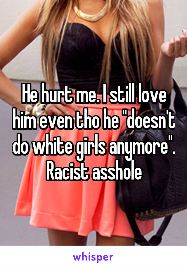 He hurt me. I still love him even tho he "doesn't do white girls anymore". Racist asshole