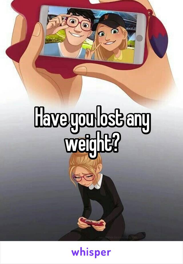 Have you lost any weight?