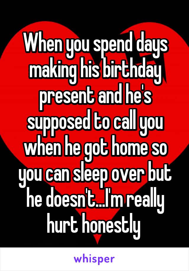 When you spend days making his birthday present and he's supposed to call you when he got home so you can sleep over but he doesn't...I'm really hurt honestly 
