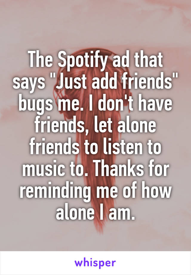The Spotify ad that says "Just add friends" bugs me. I don't have friends, let alone friends to listen to music to. Thanks for reminding me of how alone I am.
