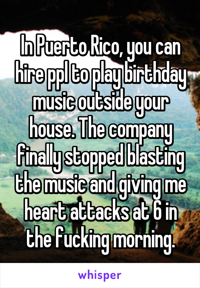 In Puerto Rico, you can hire ppl to play birthday music outside your house. The company finally stopped blasting the music and giving me heart attacks at 6 in the fucking morning.