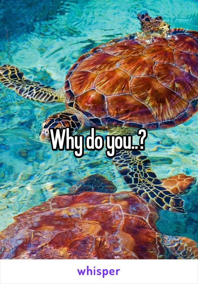 Why do you..? 