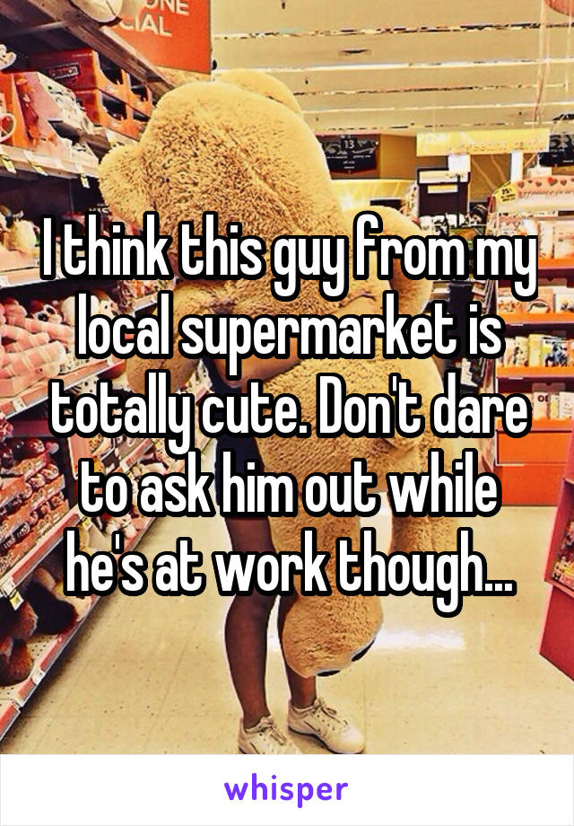 I think this guy from my local supermarket is totally cute. Don't dare to ask him out while he's at work though...