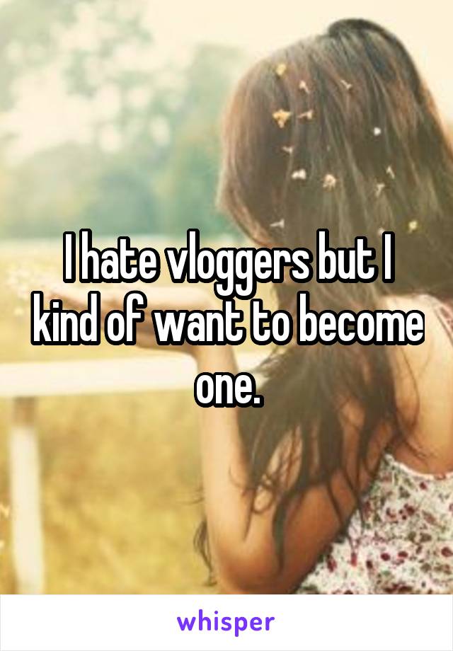 I hate vloggers but I kind of want to become one.