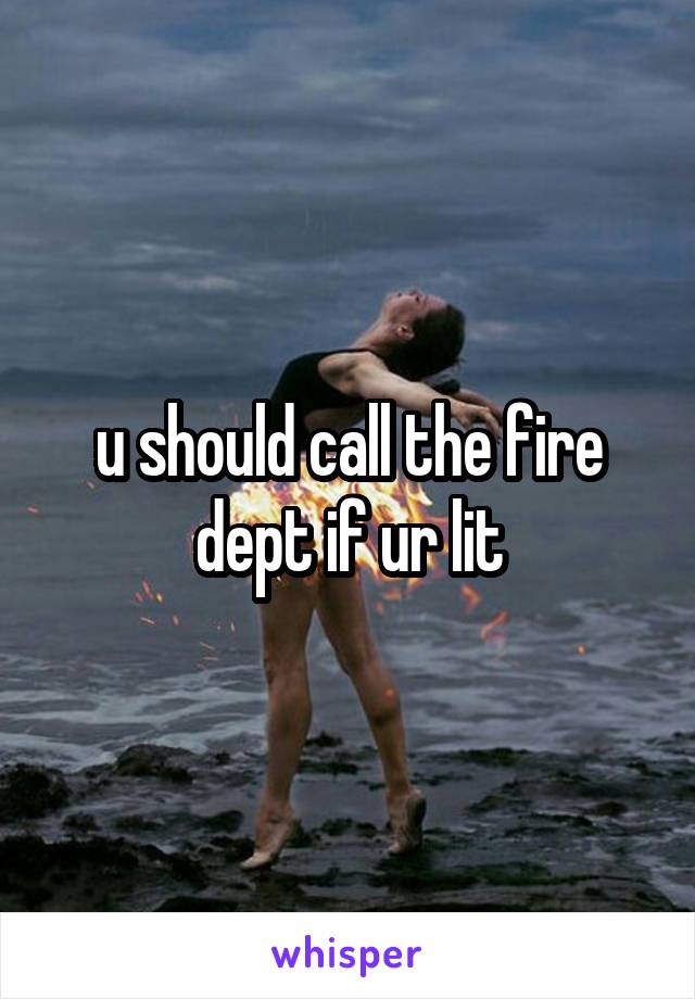 u should call the fire dept if ur lit