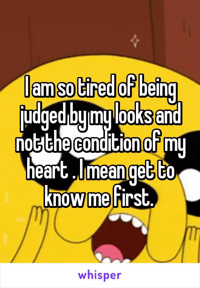 I am so tired of being judged by my looks and not the condition of my heart . I mean get to know me first. 