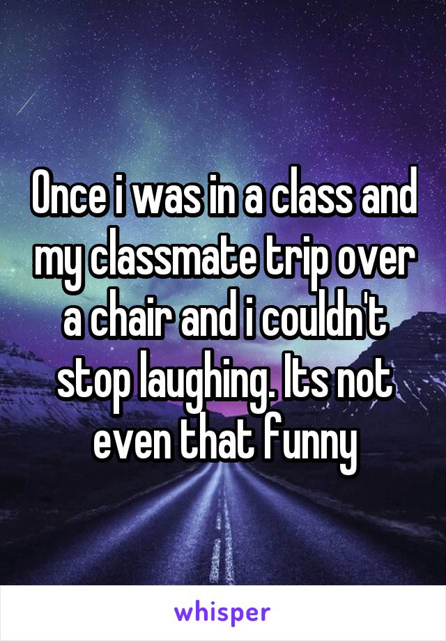 Once i was in a class and my classmate trip over a chair and i couldn't stop laughing. Its not even that funny