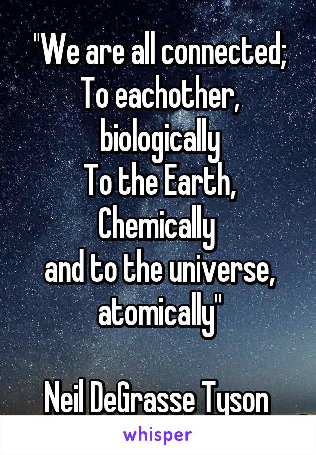 "We are all connected;
To eachother, biologically
To the Earth, Chemically 
and to the universe, atomically"

Neil DeGrasse Tyson 