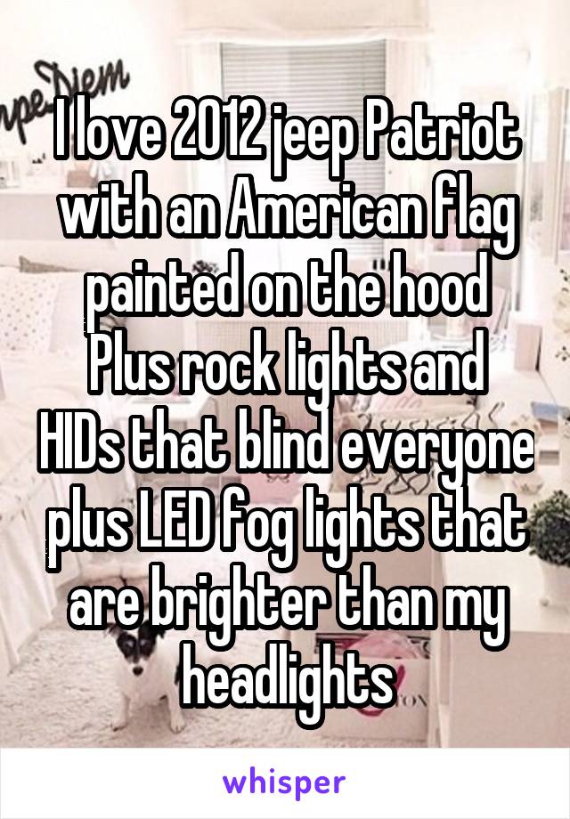 I love 2012 jeep Patriot with an American flag painted on the hood
Plus rock lights and HIDs that blind everyone plus LED fog lights that are brighter than my headlights