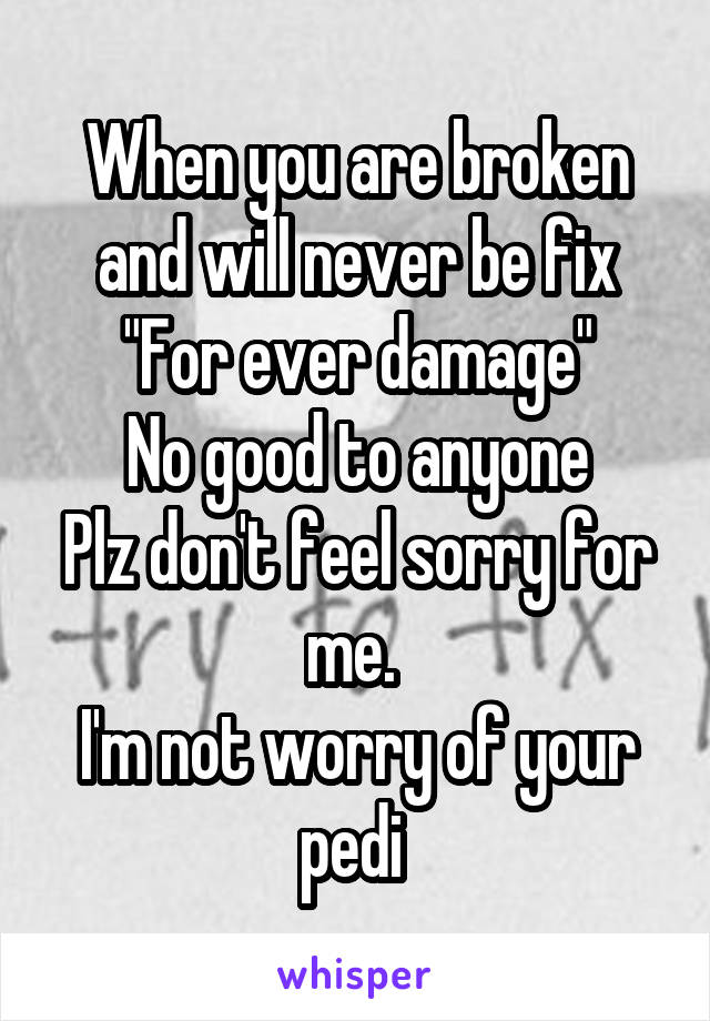 When you are broken and will never be fix
"For ever damage"
No good to anyone
Plz don't feel sorry for me. 
I'm not worry of your pedi 