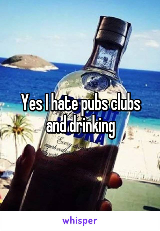 Yes I hate pubs clubs and drinking