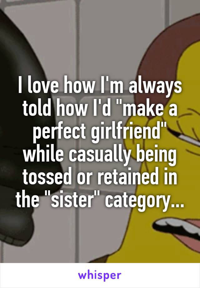 I love how I'm always told how I'd "make a perfect girlfriend" while casually being tossed or retained in the "sister" category...