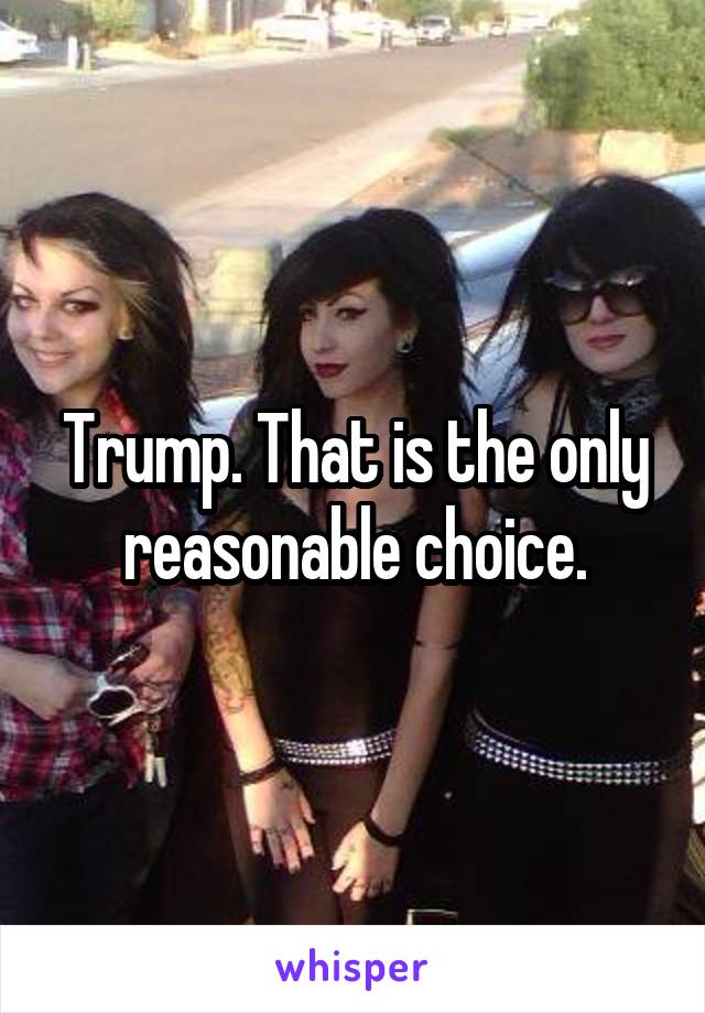Trump. That is the only reasonable choice.