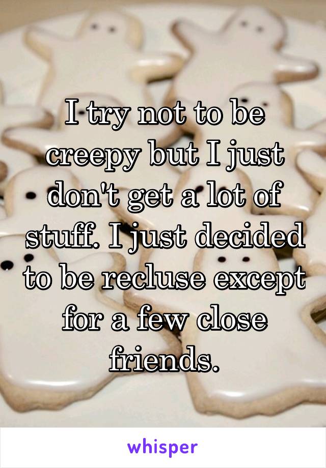 I try not to be creepy but I just don't get a lot of stuff. I just decided to be recluse except for a few close friends.