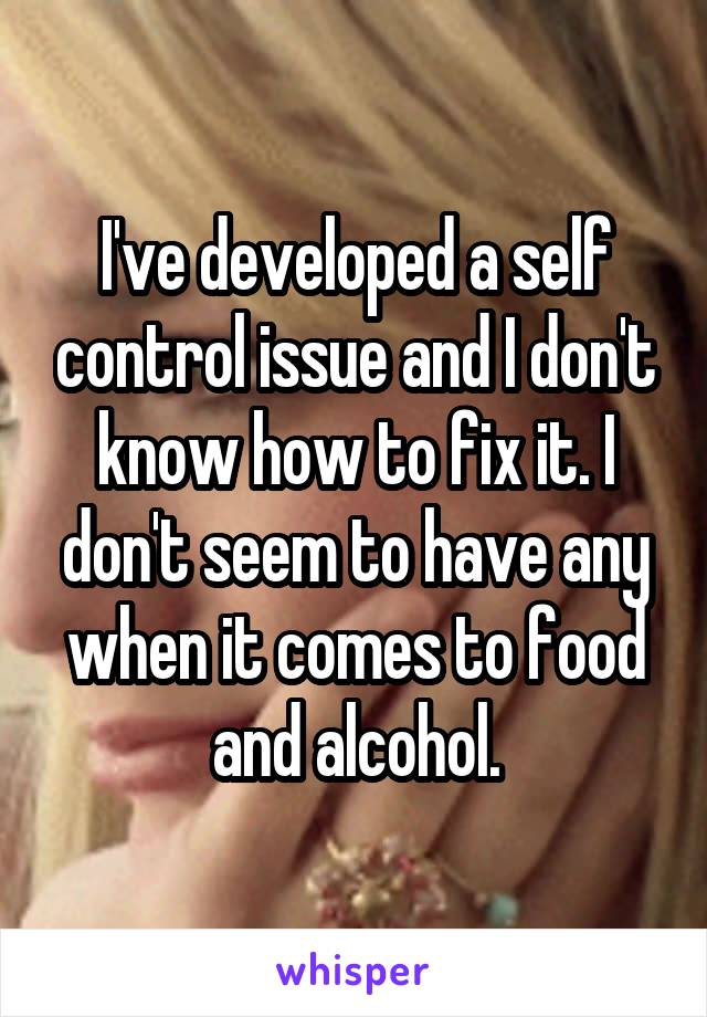 I've developed a self control issue and I don't know how to fix it. I don't seem to have any when it comes to food and alcohol.