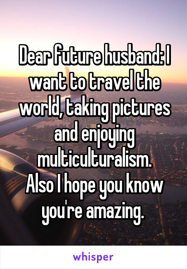 Dear future husband: I want to travel the world, taking pictures and enjoying multiculturalism.
Also I hope you know you're amazing. 