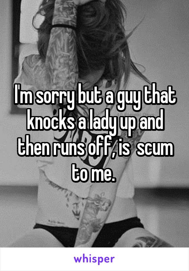 I'm sorry but a guy that knocks a lady up and then runs off, is  scum to me. 