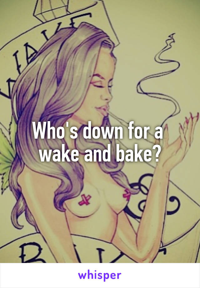 Who's down for a 
wake and bake?