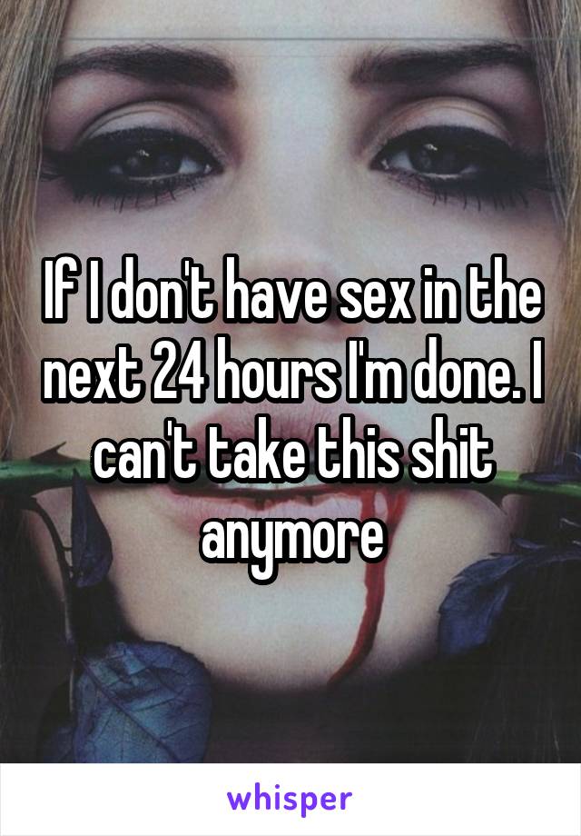 If I don't have sex in the next 24 hours I'm done. I can't take this shit anymore