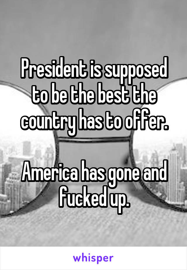 President is supposed to be the best the country has to offer.

America has gone and fucked up.