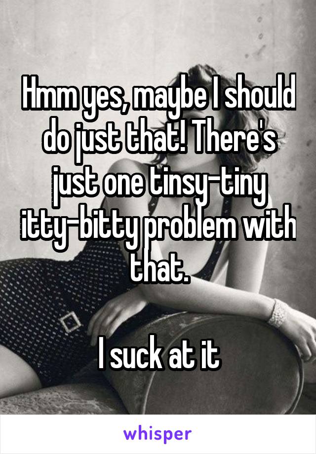 Hmm yes, maybe I should do just that! There's just one tinsy-tiny itty-bitty problem with that.

I suck at it