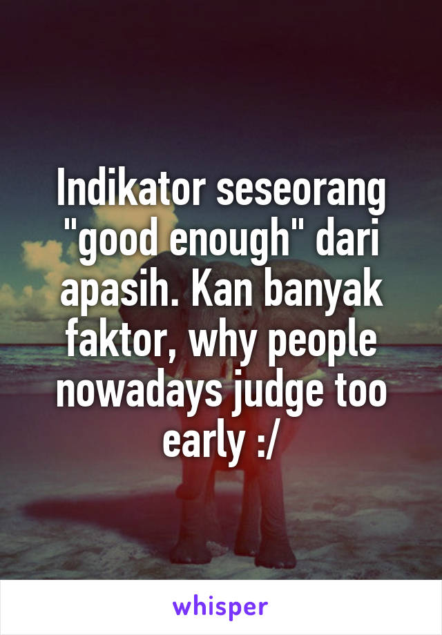 Indikator seseorang "good enough" dari apasih. Kan banyak faktor, why people nowadays judge too early :/