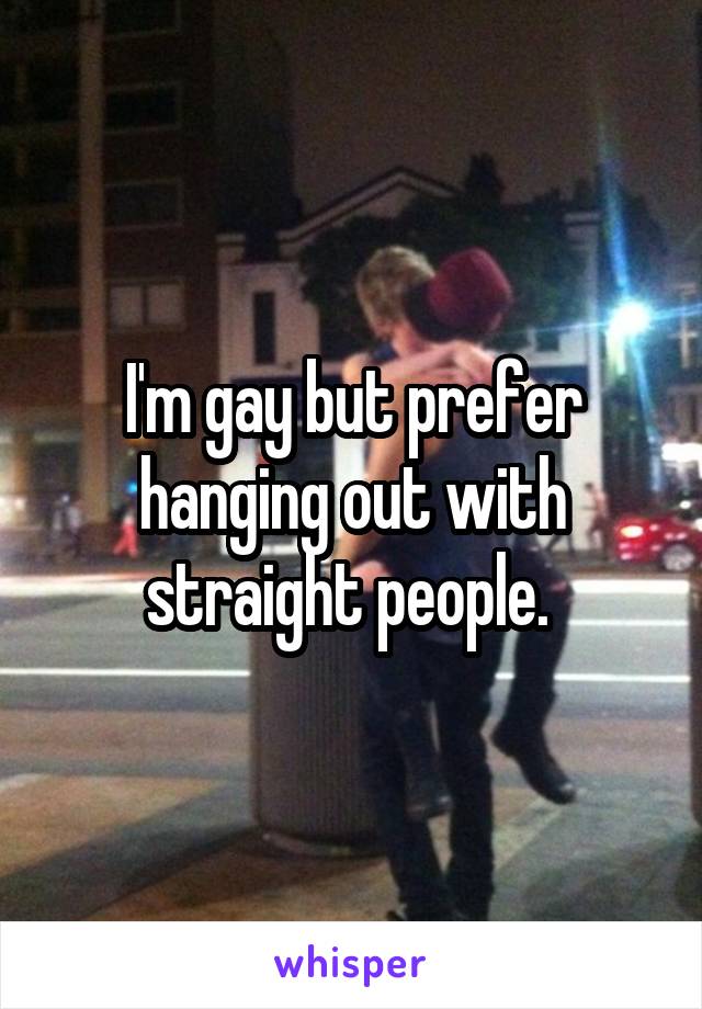 I'm gay but prefer hanging out with straight people. 