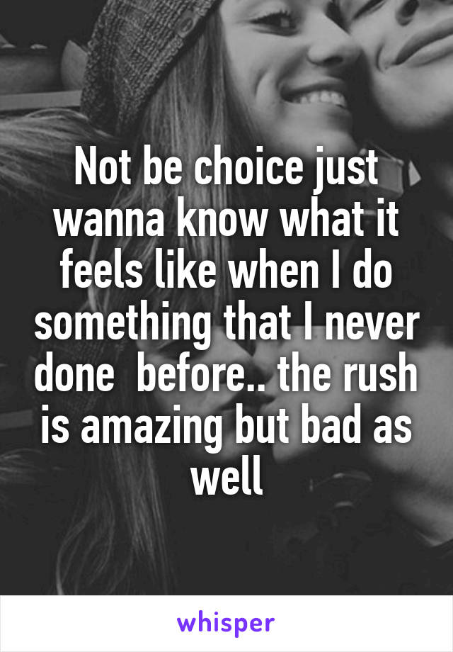 Not be choice just wanna know what it feels like when I do something that I never done  before.. the rush is amazing but bad as well