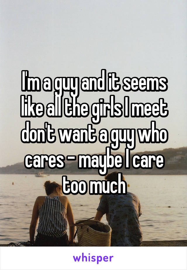 I'm a guy and it seems like all the girls I meet don't want a guy who cares - maybe I care too much