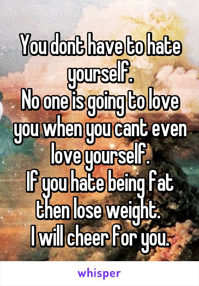 You dont have to hate yourself.
No one is going to love you when you cant even love yourself.
If you hate being fat then lose weight. 
I will cheer for you.