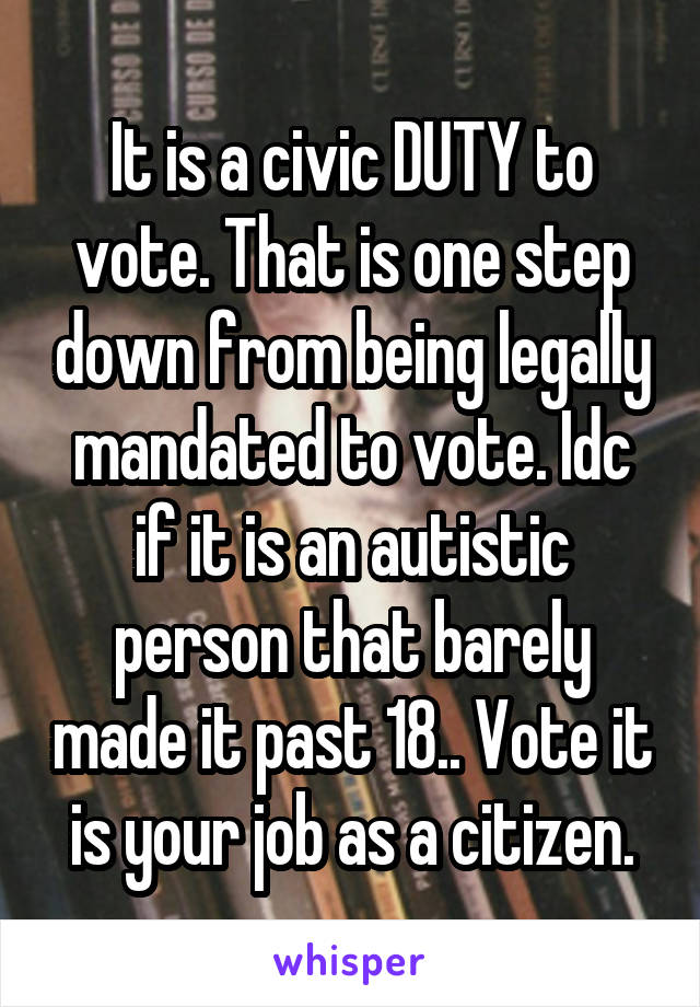 It is a civic DUTY to vote. That is one step down from being legally mandated to vote. Idc if it is an autistic person that barely made it past 18.. Vote it is your job as a citizen.