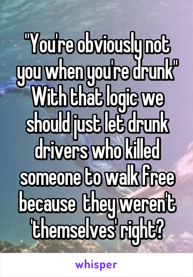 "You're obviously not you when you're drunk"
With that logic we should just let drunk drivers who killed someone to walk free because  they weren't 'themselves' right?