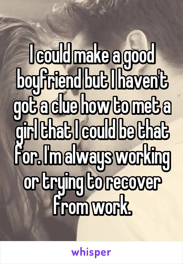 I could make a good boyfriend but I haven't got a clue how to met a girl that I could be that for. I'm always working or trying to recover from work.
