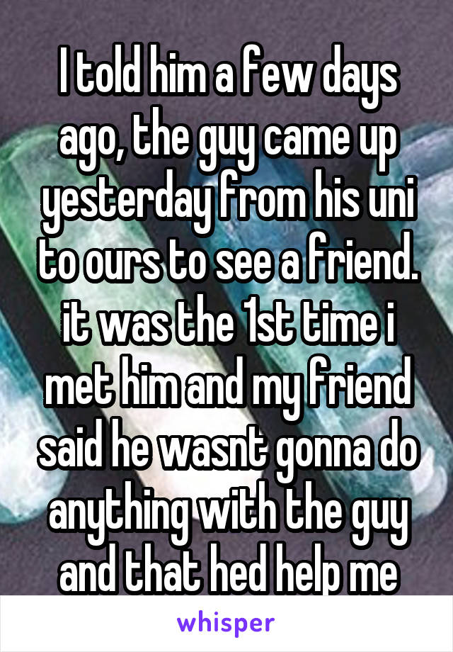 I told him a few days ago, the guy came up yesterday from his uni to ours to see a friend. it was the 1st time i met him and my friend said he wasnt gonna do anything with the guy and that hed help me