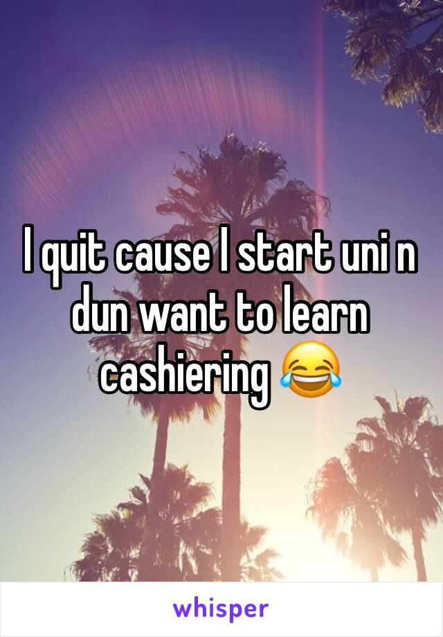 I quit cause I start uni n dun want to learn cashiering 😂