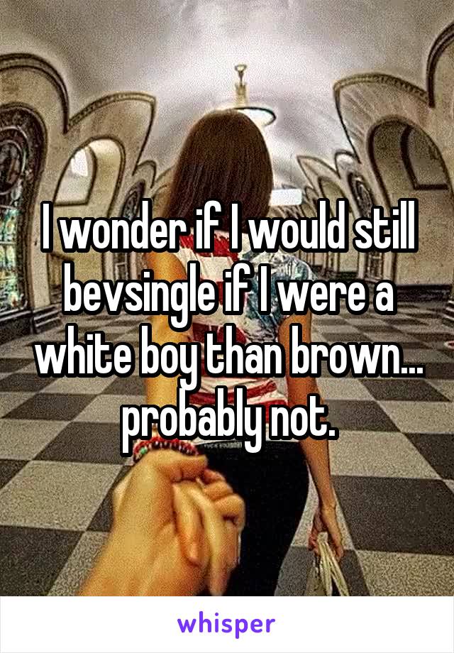 I wonder if I would still bevsingle if I were a white boy than brown... probably not.