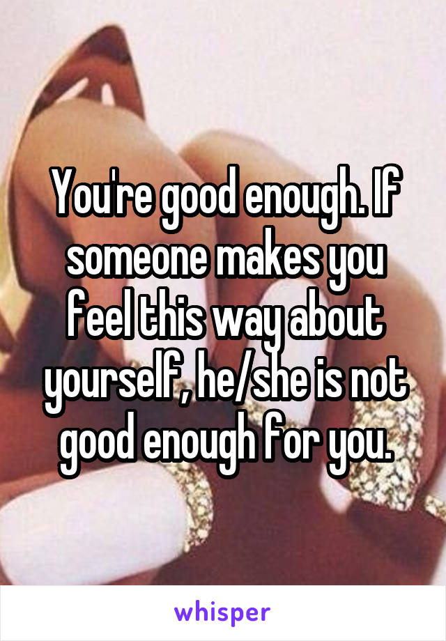 You're good enough. If someone makes you feel this way about yourself, he/she is not good enough for you.
