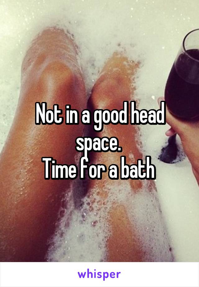 Not in a good head space. 
Time for a bath 