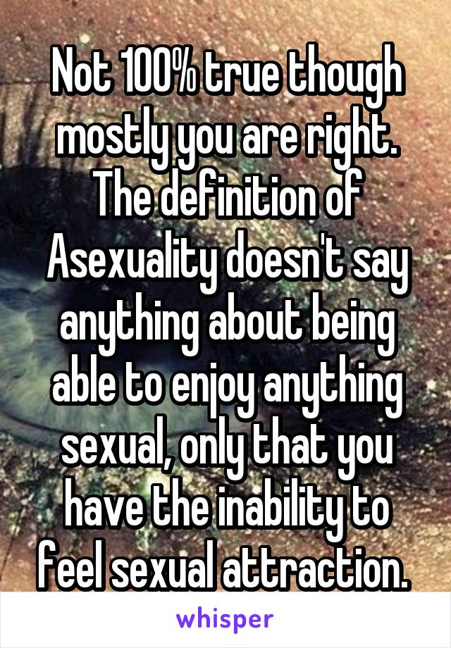 Not 100% true though mostly you are right.
The definition of Asexuality doesn't say anything about being able to enjoy anything sexual, only that you have the inability to feel sexual attraction. 