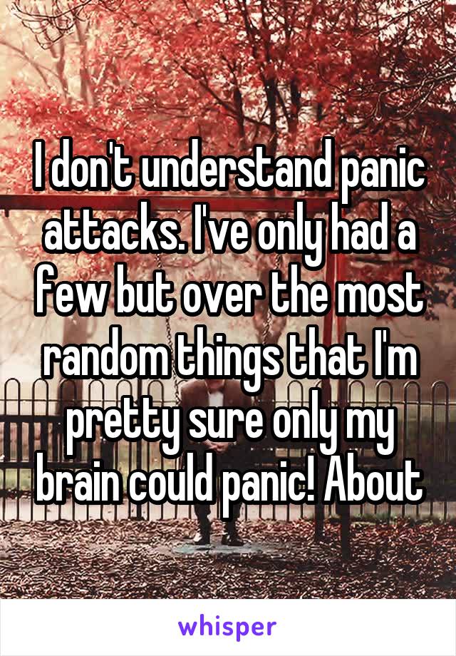 I don't understand panic attacks. I've only had a few but over the most random things that I'm pretty sure only my brain could panic! About